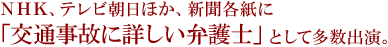 NHK、テレビ朝日ほか、新聞各紙に「交通事故に詳しい弁護士」として多数出演。