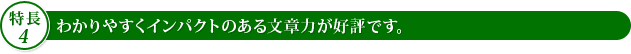 【特長4】わかりやすくインパクトのある文章力が好評です。